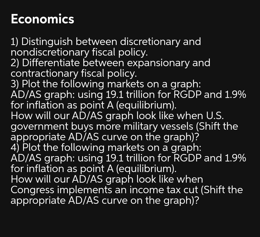 Economics
1) Distinguish between discretionary and
nondiscretionary fiscal policy.
2) Differentiate between expansionary and
contractionary fiscal policy.
3) Plot the following markets on a graph:
AD/AS graph: using 19.1 trillion for RGDP and 1.9%
for inflation as point A (equilibrium).
How will our AD/AS graph look like when U.S.
government buys more military vessels (Shift the
appropriate AD/AS curve on the graph)?
4) Plot the following markets on a graph:
AD/AS graph: using 19.1 trillion for RGDP and 1.9%
for inflation as point A (equilibrium).
How will our AD/AS graph look like when
Congress implements an income tax cut (Shift the
appropriate AD/AS curve on the graph)?
