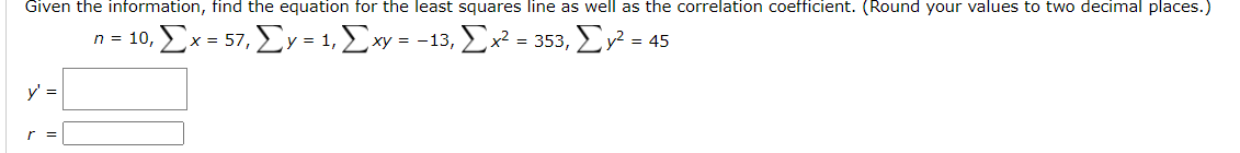 Given the information, find the equation for the least squares line as well as the correlation coefficient. (Round your values to two decimal places.)
n= 10 Σx 57, ΣΥ-1 Σν- 13 Σ*- 355 Σ-45
xy =
y' =
r =
