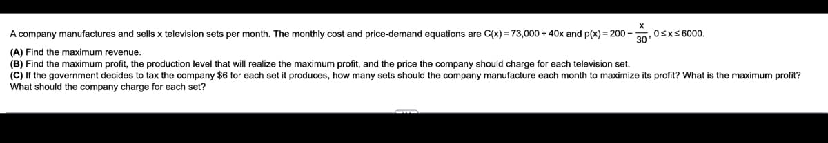 A company manufactures and sells x television sets per month. The monthly cost and price-demand equations are C(x) = 73,000 + 40x and p(x) = 200-
(A) Find the maximum revenue.
(B) Find the maximum profit, the production level that will realize the maximum profit, and the price the company should charge for each television set.
(C) If the government decides to tax the company $6 for each set it produces, how many sets should the company manufacture each month to maximize its profit? What is the maximum profit?
What should the company charge for each set?
30'
0≤x≤ 6000.