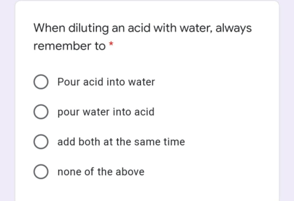 When diluting an acid with water, always
remember to *
O Pour acid into water
O pour water into acid
add both at the same time
O none of the above
