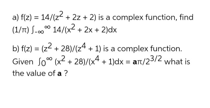 a) f(z) = 14/(z2 + 2z + 2) is a complex function, find
%3D
(1/Tt) S-00° 14/(x2 + 2x + 2)dx
b) f(z) = (z2 + 28)/(z4 + 1) is a complex function.
Given So" (x2 + 28)/(x4 + 1)dx = art/23/2 what is
%3D
= at/
the value of a ?
