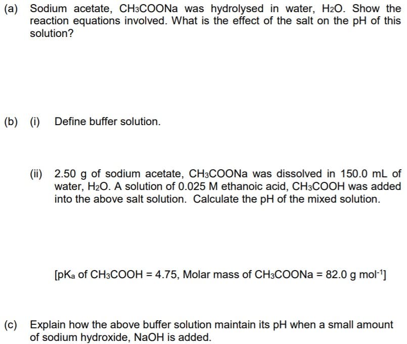 (a) Sodium acetate, CH3COONA was hydrolysed in water, H2O. Show the
reaction equations involved. What is the effect of the salt on the pH of this
solution?
(b)
(i) Define buffer solution.
(ii) 2.50 g of sodium acetate, CH3COONA was dissolved in 150.0 mL of
water, H2O. A solution of 0.025 M ethanoic acid, CH3COOH was added
into the above salt solution. Calculate the pH of the mixed solution.
[pKa of CH3COOH = 4.75, Molar mass of CH3COONA = 82.0 g mol-1]
(c) Explain how the above buffer solution maintain its pH when a small amount
of sodium hydroxide, NaOH is added.
