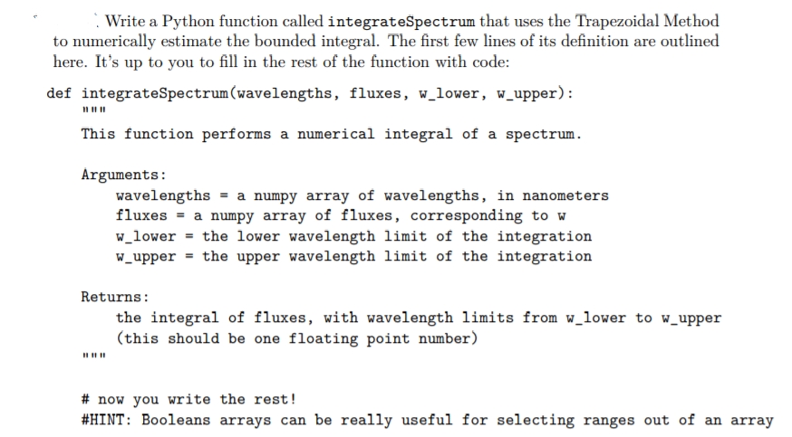 Write a Python function called integrateSpectrum that uses the Trapezoidal Method
to numerically estimate the bounded integral. The first few lines of its definition are outlined
here. It's up to you to fill in the rest of the function with code:
def integrateSpectrum(wavelengths, fluxes, w_lower, w_upper):
This function performs a numerical integral of a spectrum.
Arguments:
wavelengths = a numpy array of wavelengths, in nanometers
fluxes = a numpy array of fluxes, corresponding to w
w_lower = the lower wavelength limit of the integration
W_upper = the upper wavelength limit of the integration
Returns:
the integral of fluxes, with wavelength limits from w_lower to w_upper
(this should be one floating point number)
# now you write the rest!
#HINT: Booleans arrays can be really useful for selecting ranges out of an array
