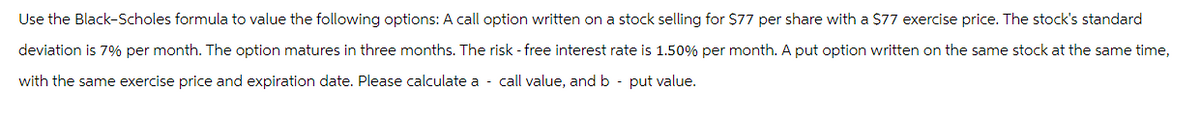 Use the Black-Scholes formula to value the following options: A call option written on a stock selling for $77 per share with a $77 exercise price. The stock's standard
deviation is 7% per month. The option matures in three months. The risk-free interest rate is 1.50% per month. A put option written on the same stock at the same time,
with the same exercise price and expiration date. Please calculate a call value, and b - put value.