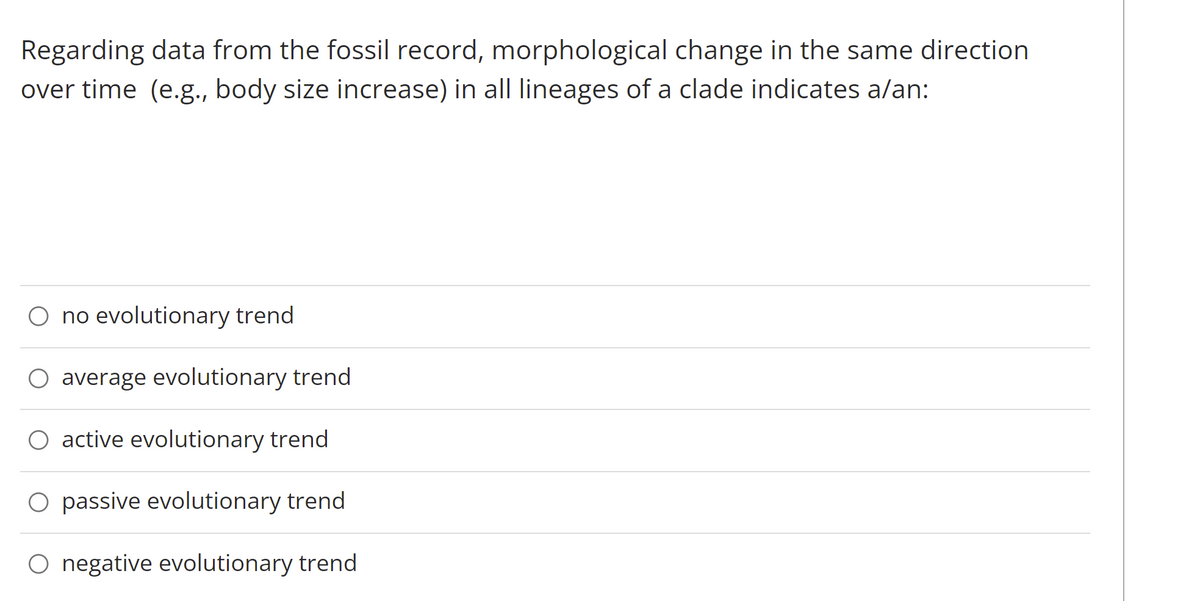 Regarding data from the fossil record, morphological change in the same direction
over time (e.g., body size increase) in all lineages of a clade indicates a/an:
O no evolutionary trend
average evolutionary trend
O active evolutionary trend
O passive evolutionary trend
O negative evolutionary trend