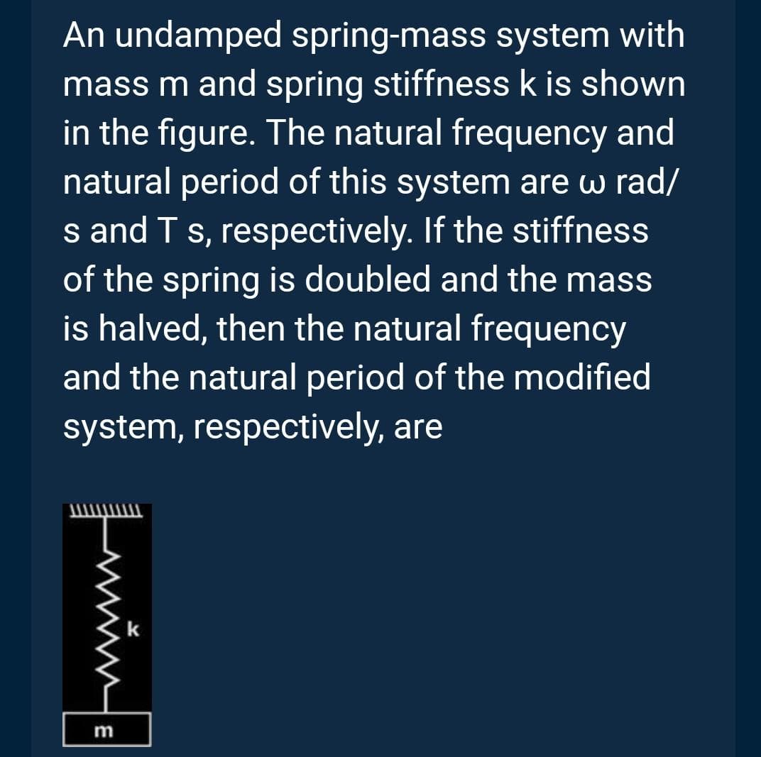 An undamped spring-mass system with
mass m and spring stiffness k is shown
in the figure. The natural frequency and
natural period of this system are w rad/
s and T s, respectively. If the stiffness
of the spring is doubled and the mass
is halved, then the natural frequency
and the natural period of the modified
system, respectively, are
m