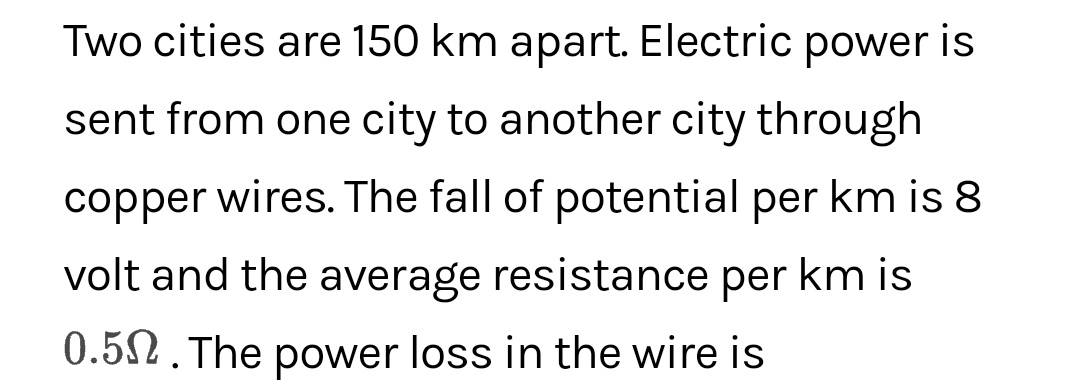Two cities are 150 km apart. Electric power is
sent from one city to another city through
copper wires. The fall of potential per km is 8
volt and the average resistance per km is
0.52. The power loss in the wire is