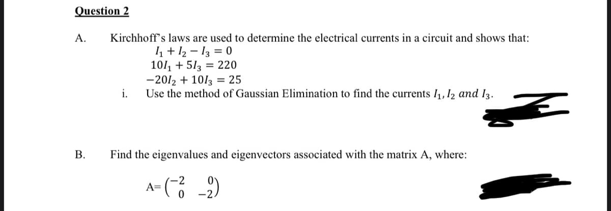 Question 2
A.
Kirchhoff's laws are used to determine the electrical currents in a circuit and shows that:
1 + 12 - 13 = 0
101, + 513 = 220
-2012 + 1013 = 25
i.
Use the method of Gaussian Elimination to find the currents I1, I2 and I3.
В.
Find the eigenvalues and eigenvectors associated with the matrix A, where:
A=
