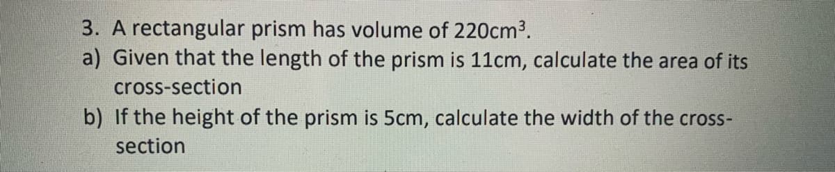 3. A rectangular prism has volume of 220cm3.
a) Given that the length of the prism is 11cm, calculate the area of its
cross-section
b) If the height of the prism is 5cm, calculate the width of the cross-
section
