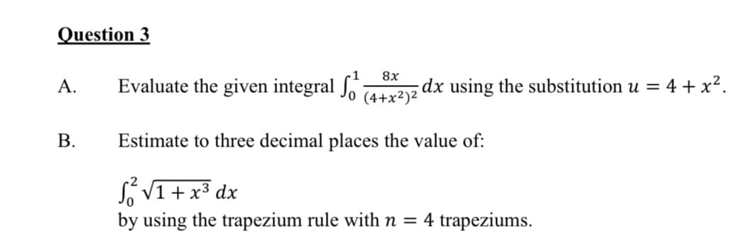 Question 3
8x
А.
Evaluate the given integral Jo 4+x²)2
dx using the substitution u = 4 + x².
В.
Estimate to three decimal places the value of:
S V1 + x3 dx
by using the trapezium rule with n = 4 trapeziums.
