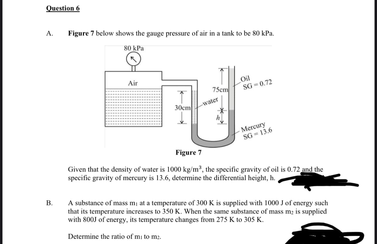 Question 6
A.
Figure 7 below shows the gauge pressure of air in a tank to be 80 kPa.
80 kPa
Air
Oil
75cm
SG = 0.72
30cm
-water
Mercury
SG = 13.6
Figure 7
Given that the density of water is 1000 kg/m³, the specific gravity of oil is 0.72 and the
specific gravity of mercury is 13.6, determine the differential height, h.
В.
A substance of mass m¡ at a temperature of 300 K is supplied with 1000 J of energy such
that its temperature increases to 350 K. When the same substance of mass m2 is supplied
with 800J of energy, its temperature changes from 275 K to 305 K.
Determine the ratio of mị to m2.
B.
