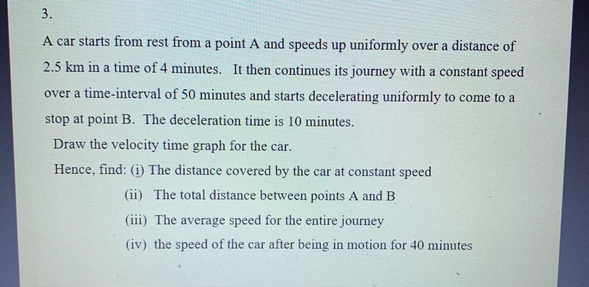 3.
A car starts from rest from a point A and speeds up uniformly over a distance of
2.5 km in a time of 4 minutes. It then continues its journey with a constant speed
over a time-interval of 50 minutes and starts decelerating uniformly to come to a
stop at point B. The deceleration time is 10 minutes.
Draw the velocity time graph for the car.
Hence, find: (i) The distance covered by the car at constant speed
(ii) The total distance between points A and B
(iii) The average speed for the entire journey
(iv) the speed of the car after being in motion for 40 minutes

