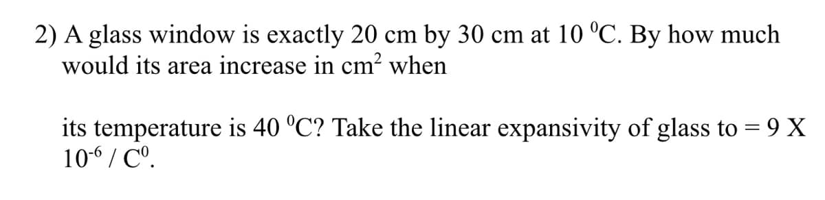 2) A glass window is exactly 20 cm by 30 cm at 10 °C. By how much
would its area increase in cm? when
its temperature is 40 °C? Take the linear expansivity of glass to = 9 X
10-6 / C°.
