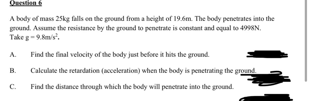 Question 6
A body of mass 25kg falls on the ground from a height of 19.6m. The body penetrates into the
ground. Assume the resistance by the ground to penetrate is constant and equal to 4998N.
Take
= 9.8m/s².
А.
Find the final velocity of the body just before it hits the ground.
В.
Calculate the retardation (acceleration) when the body is penetrating the ground.
С.
Find the distance through which the body will penetrate into the ground.
