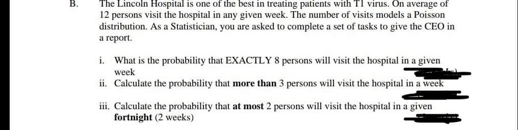 В.
The Lincoln Hospital is one of the best in treating patients with TI virus. On average of
12 persons visit the hospital in any given week. The number of visits models a Poisson
distribution. As a Statistician, you are asked to complete a set of tasks to give the CEO in
a report.
i. What is the probability that EXACTLY 8 persons will visit the hospital in a given
week
ii. Calculate the probability that more than 3 persons will visit the hospital in a week
iii. Calculate the probability that at most 2 persons will visit the hospital in a given
fortnight (2 weeks)
