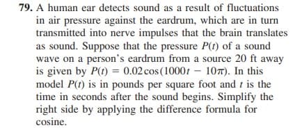 79. A human ear detects sound as a result of fluctuations
in air pressure against the eardrum, which are in turn
transmitted into nerve impulses that the brain translates
as sound. Suppose that the pressure P(t) of a sound
wave on a person's eardrum from a source 20 ft away
is given by P(t) = 0.02 cos (1000t – 107). In this
model P(t) is in pounds per square foot and t is the
time in seconds after the sound begins. Simplify the
right side by applying the difference formula for
cosine.
