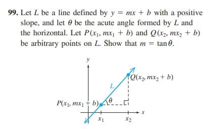 99. Let L be a line defined by y = mx + b with a positive
slope, and let 0 be the acute angle formed by L and
the horizontal. Let P(x1, mx, + b) and Q(x2, mx2 + b)
be arbitrary points on L. Show that m = tan 0.
x, mx, + b)
L.
P(x1, mx, + b) A.
X1
X2
