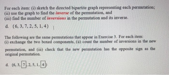 For each item: (i) sketch the directed bipartite graph representing each permutation;
(ii) use the graph to find the inverse of the permutation, and
(iii) find the number of inversions in the permutation and its inverse.
d. (6, 3, 7, 2, 5, 1, 4)
The following are the same permutations that appear in Exercise 3. For each item:
(i) exchange the two boxed components, (ii) count the number of inversions in the new
permutation, and (iii) check that the new permutation has the opposite sign as the
original permutation.
d. (6, 3, 7.2, 5, 1.4)
