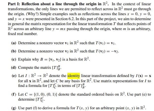 Part I: Reflection about a line through the origin in R?. In the context of linear
transformations, the only lines we are permitted to reflect across in R? must go through
the origin. (Why?) Simple examples such as reflections across the lines x = 0, y = 0,
and y = x were presented in Section 6.2. In this part of the project, we aim to determine
in general the matrix representation for the linear transformation T that reflects points of
R? across an arbitrary line y = mx passing through the origin, where m is an arbitrary,
fixed real number.
(a) Determine a nonzero vector vi in R² such that T (v1) = V1.
(b) Determine a nonzero vector v2 in R? such that T(v2) = -v2.
%3D
(c) Explain why B = {v1, V2} is a basis for R?.
(d) Compute the matrix [T].
(e) Let I : R? → R? denote the identity linear transformation defined by I(x) = x
for all x in R?, and let C be any basis for R?. Use matrix representations for I to
find a formula for [7TIE in terms of [T].
(f) Let C = {(1,0), (0, 1)} denote the standard ordered basis on R2. Use part (e) to
determine [T]E.
(g) Use part (f) to derive a formula for T (x, y) for an arbitrary point (x, y) in R?.
