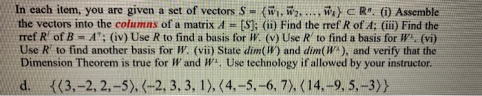 In each item, you are given a set of vectors S
the vectors into the columns of a matrix A
rref R of B
Use R to find another basis for W. (vii) State dim(W) and dim(W), and verify that the
Dimension Theorem is true for W and W. Use technology if allowed by your instructor.
w)CR. (1) Assemble
[S]: (ii) Find the rref R of A; (iii Find the
AT; (iv) Use R to find a basis for W. (v) Use R to find a basis for W. (vi)
(w, W2..
%!
d.
{{3,-2, 2,-5), (-2, 3, 3, 1), (4,-5,-6, 7), (14,-9, 5,-3)}
