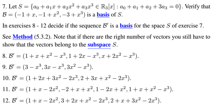 7. Let S = {ao + a₁x + a₂x² + a3x³ € R3 [x] : a₁ + a₁ + a2 + 3a3 = 0}. Verify that
B= (-1 + x,-1+x²,−3+x³) is a basis of S.
In exercises 8 - 12 decide if the sequence B' is a basis for the space S of exercise 7.
See Method (5.3.2). Note that if there are the right number of vectors you still have to
show that the vectors belong to the subspace S.
8. B' = (1 + x + x² − x³,1 + 2x − x³, x + 2x² − x³).
-
9. B' = (3 – x³, 3x – x³, 3x² – x³).
10. B' = (1 + 2x + 3x² − 2x³,2+3x+ x² − 2x³).
11. B' = (1 + x − 2x², −2+x+x²,1 − 2x + x²,1 + x + x² − x³).
-
12. B' = (1 + x2x², 3+2x+x²–2x³, 2+x+3x² − 2x³).