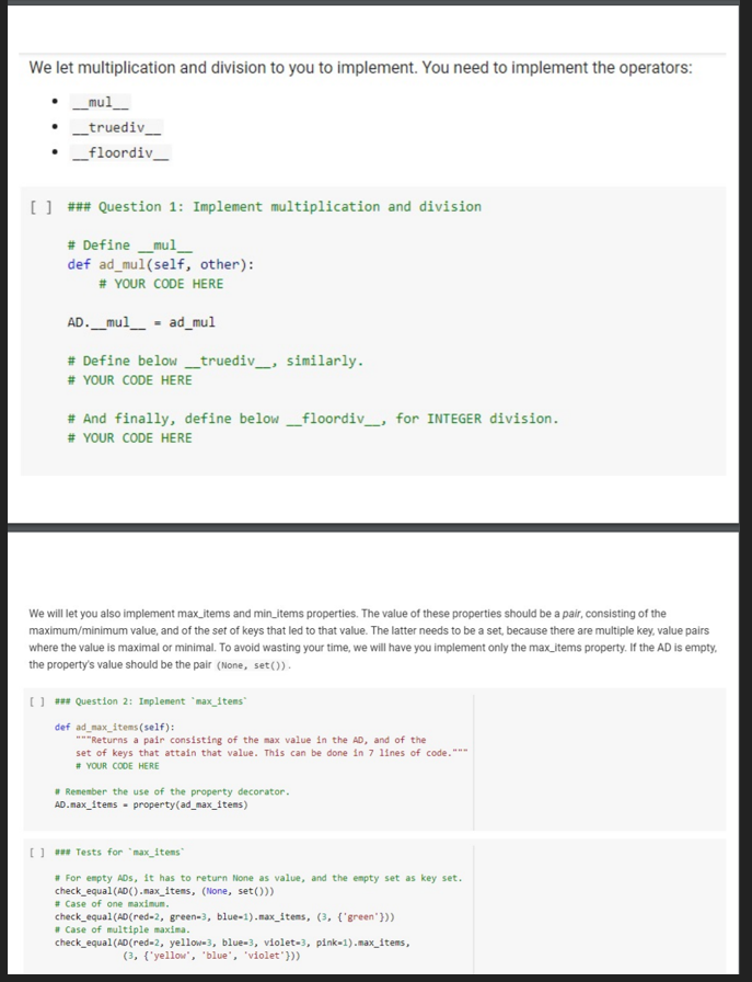 We let multiplication and division to you to implement. You need to implement the operators:
_mul_
_truediv_
_floordiv_
[] ### Question 1: Implement multiplication and division
# Define _mul
def ad_mul(self, other):
# YOUR CODE HERE
AD._mul_
ad_mul
# Define below _truediv_, similarly.
# YOUR CODE HERE
# And finally, define below _floordiv_, for INTEGER division.
# YOUR CODE HERE
We will let you also implement max_items and min_items properties. The value of these properties should be a pair, consisting of the
maximum/minimum value, and of the set of keys that led to that value. The latter needs to be a set, because there are multiple key, value pairs
where the value is maximal or minimal. To avoid wasting your time, we will have you implement only the max_items property. If the AD is empty,
the property's value should be the pair (None, set()).
) *** Question 2: Implement "max_items
def ad_max_items (self):
"*"Returns a pair consisting of the max value in the AD, and of the
set of keys that attain that value. This can be done in 7 lines of code."""
# YOUR CODE HERE
* Remember the use of the property decorator.
AD. max_items - property(ad_max_items)
[] *** Tests for `max_items"
* For empty ADs, it has to return None as value, and the empty set as key set.
check_equal (AD(). max_items, (None, set()))
# Case of one maximum.
check_equal (AD(red-2, green-3, blue-1).max_items, (3, {'green'}))
* Case of multiple maxima.
check_equal(AD(red-2, yellow-3, blue-3, violet-3, pink-1).max_items,
(3, {'yellow", "blue", "violet'}))
