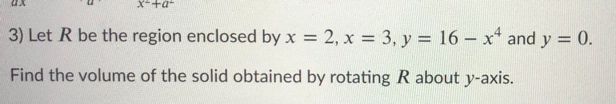 X-+a+
3) Let R be the region enclosed by x 2, x = 3, y = 16- x* and y = 0.
%3D
%3D
Find the volume of the solid obtained by rotating R about y-axis.
