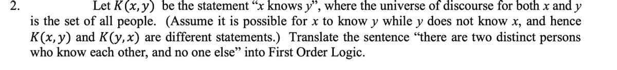 Let K (x, y) be the statement "x knows y", where the universe of discourse for both x and y
is the set of all people. (Assume it is possible for x to know y while y does not know x, and hence
K(x, y) and K(y,x) are different statements.) Translate the sentence "there are two distinct persons
who know each other, and no one else" into First Order Logic.
2.
