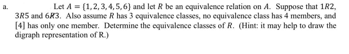 Let A = {1,2,3, 4, 5, 6} and let R be an equivalence relation on A. Suppose that 1R2,
а.
3R5 and 6R3. Also assume R has 3 equivalence classes, no equivalence class has 4 members, and
[4] has only one member. Determine the equivalence classes of R. (Hint: it may help to draw the
digraph representation of R.)
