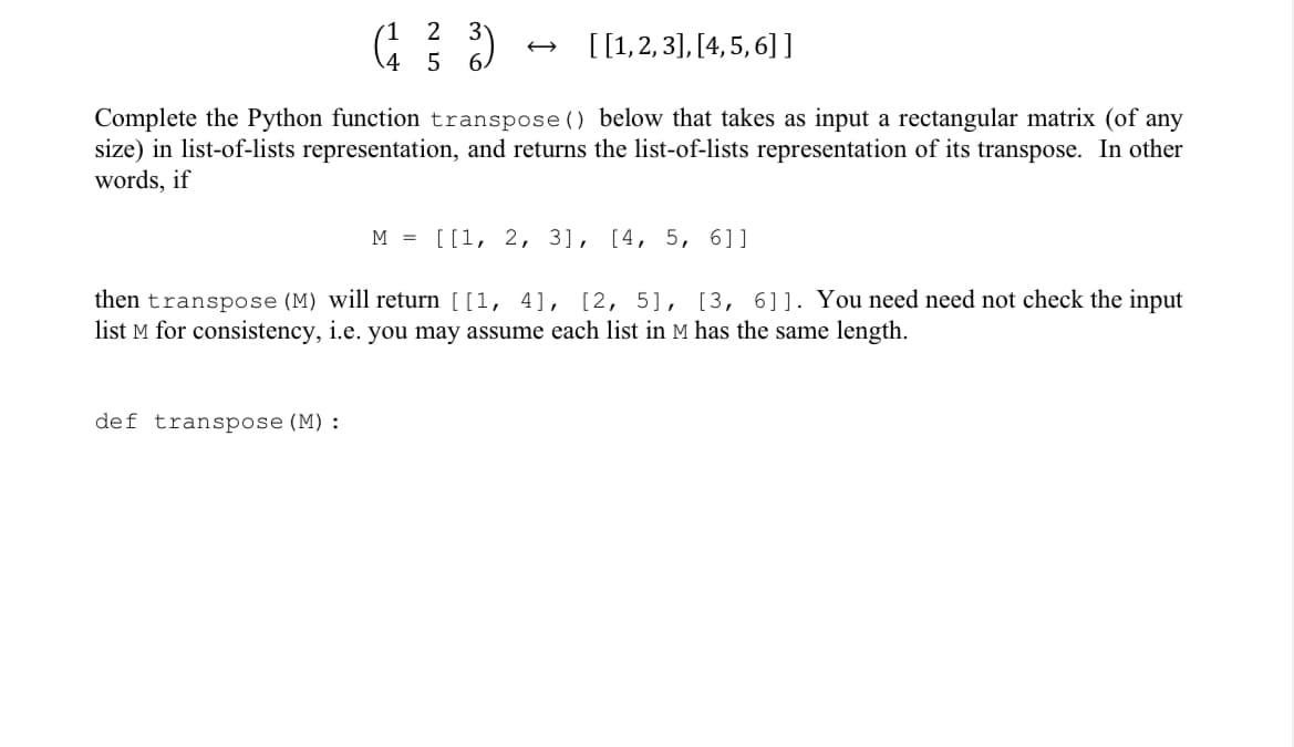 1 2
3
[1,2, 3], [4, 5, 6] ]
4 5
Complete the Python function transpose() below that takes as input a rectangular matrix (of any
size) in list-of-lists representation, and returns the list-of-lists representation of its transpose. In other
words, if
м 3D [[1, 2, 3], [4, 5, 6]]
then transpose (M) will return [[1, 4], [2, 5], [3, 6]]. You need need not check the input
list M for consistency, i.e. you may assume each list in M has the same length.
def transpose (M):
