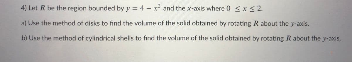 4) Let R be the region bounded by y = 4 - x² and the x-axis where 0 < x< 2.
a) Use the method of disks to find the volume of the solid obtained by rotating R about the y-axis.
b) Use the method of cylindrical shells to find the volume of the solid obtained by rotating R about the y-axis.
