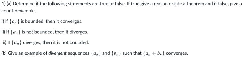 1) (a) Determine if the following statements are true or false. If true give a reason or cite a theorem and if false, give a
counterexample.
i) If {a,} is bounded, then it converges.
ii) If {a, } is not bounded, then it diverges.
iii) If {a,} diverges, then it is not bounded.
(b) Give an example of divergent sequences {a, } and {b,} such that {a, + b,} converges.
