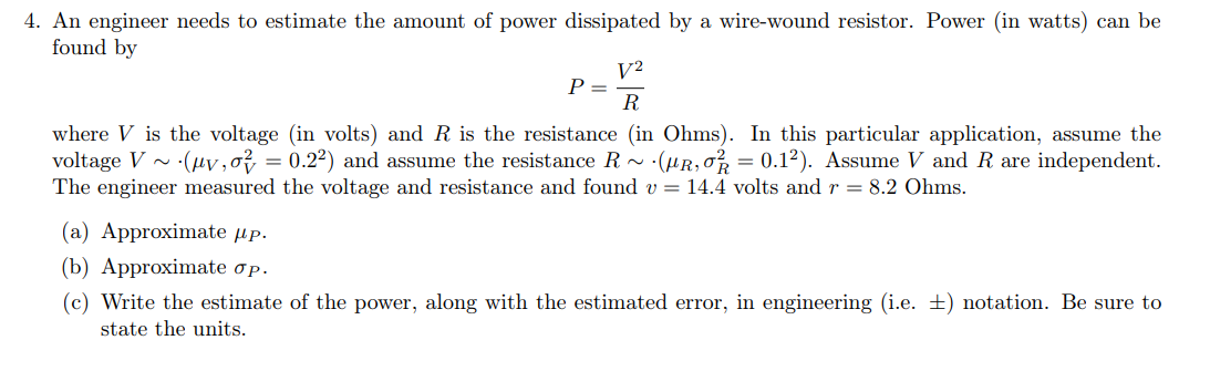 4. An engineer needs to estimate the amount of power dissipated by a wire-wound resistor. Power (in watts) can be
found by
V²
R
where V is the voltage (in volts) and R is the resistance (in Ohms). In this particular application, assume the
voltage V~ (µv, o2 = 0.2²) and assume the resistance R ~ (μR, ok = 0.1²). Assume V and R are independent.
The engineer measured the voltage and resistance and found v = 14.4 volts and r = 8.2 Ohms.
P =
(a) Approximate up.
(b) Approximate op.
(c) Write the estimate of the power, along with the estimated error, in engineering (i.e. ) notation. Be sure to
state the units.