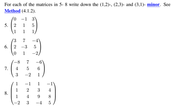 For each of the matrices in 5- 8 write down the (1,2)-, (2,3)- and (3,1)- minor. See
Method (4.1.2).
/0 -1 3
5. 2 1 5
1
7.
3
-8
4
3
1
1
1
7
-3 5
1
75
-6
6
-2 1
-1
2
-2,
4
3
1 -1
3 4
9
-4 5