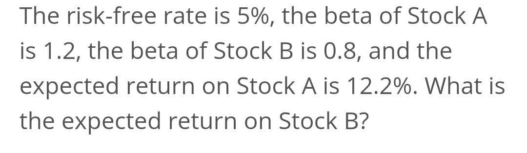 The risk-free rate is 5%, the beta of Stock A
is 1.2, the beta of Stock B is 0.8, and the
expected return on Stock A is 12.2%. What is
the expected return on Stock B?
