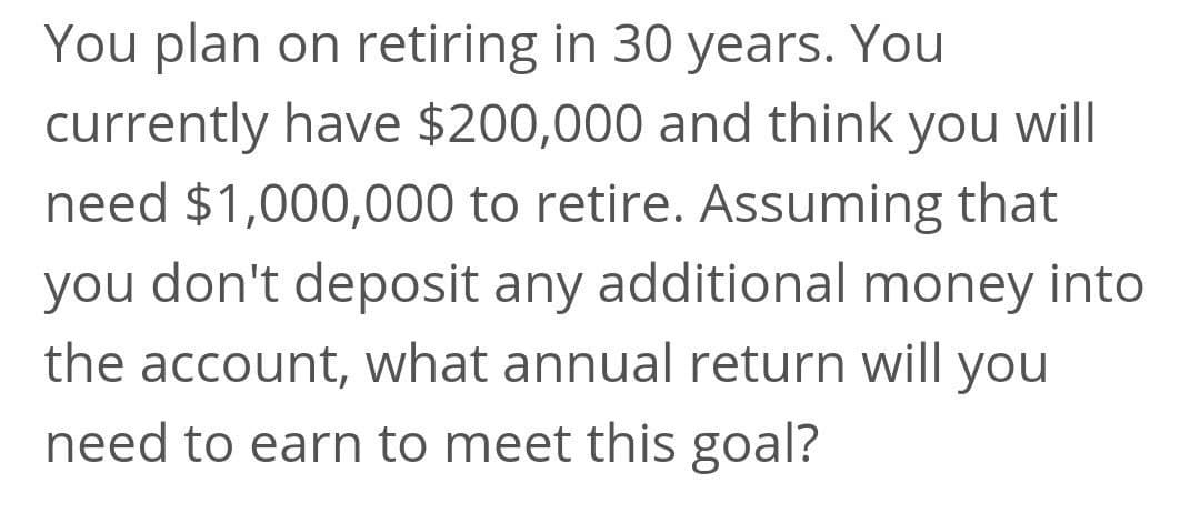 You plan on retiring in 30 years. You
currently have $200,000 and think you will
need $1,000,000 to retire. Assuming that
you don't deposit any additional money into
the account, what annual return will you
need to earn to meet this goal?
