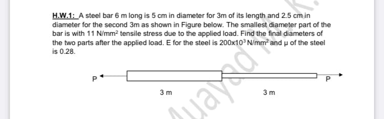 H.W.1: A steel bar 6 m long is 5 cm in diameter for 3m of its length and 2.5 cm in
diameter for the second 3m as shown in Figure below. The smallest diameter part of the
bar is with 11 N/mm² tensile stress due to the applied load. Find the final diameters of
the two parts after the applied load. E for the steel is 200x10° N/mm² and u of the steel
is 0.28.
P
3 m
3 m
