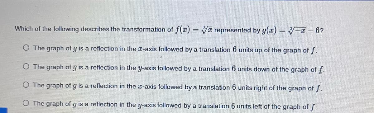 Which of the following describes the transformation of f(x) = ✔ represented by g(x) = -x - 6?
O The graph of g is a reflection in the x-axis followed by a translation 6 units up of the graph of f.
O The graph of g is a reflection in the y-axis followed by a translation 6 units down of the graph of f.
O The graph of g is a reflection in the x-axis followed by a translation 6 units right of the graph of f.
O The graph of g is a reflection in the y-axis followed by a translation 6 units left of the graph of f.