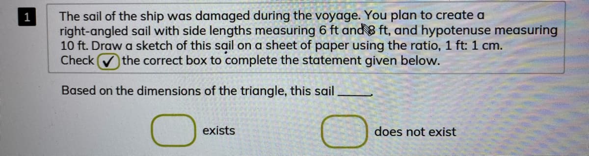 The sail of the ship was damaged during the voyage. You plan to create a
right-angled sail with side lengths measuring 6 ft and 8 ft, and hypotenuse measuring
10 ft. Draw a sketch of this sail on a sheet of paper using the ratio, 1 ft: 1 cm.
Check
1
the correct box to complete the statement given below.
Based on the dimensions of the triangle, this sail
exists
does not exist
