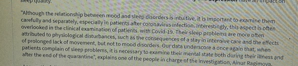 act on
quality.
"Although the relationship between mood and sleep disorders is intuitive, it is important to examine them
carefully and separately, especially in patients after coronavirus infection. Interestingly, this aspect is often
overlooked in the clinical examination of patients. with Covid-19. Their sleep problems are more often
attributed to physiological disturbances, such as the consequences of a stay in intensive care and the effects
of prolonged lack of movement, but not to mood disorders. Our data underscore a once again that, when
patients complain of sleep problems, it is necessary to examine their mental state both during their illness and
after the end of the quarantine", explains one of the people in charge of the investigation, Ainur Ragimova
