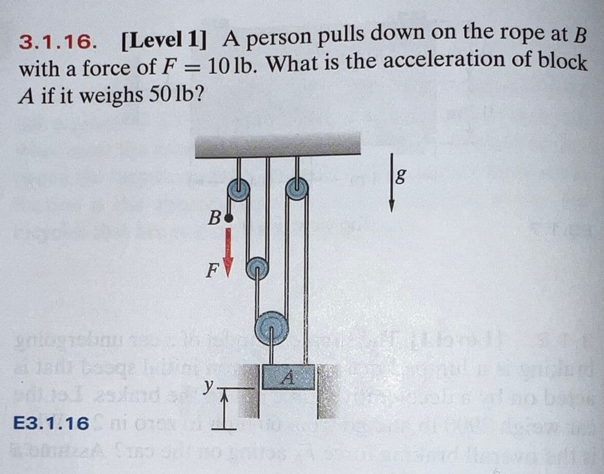 3.1.16. [Level 1] A person pulls down on the rope at B
with a force of F =
10 lb. What is the acceleration of block
%3|
A if it weighs 50 lb?
F
gntogiebau
A
y
E3.1.16 n1 070
Hend
