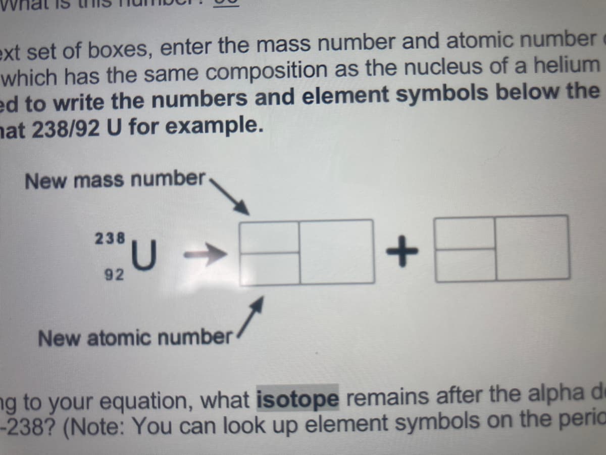 ext set of boxes, enter the mass number and atomic number
which has the same composition as the nucleus of a helium
ed to write the numbers and element symbols below the
nat 238/92 U for example.
New mass number
238
92
New atomic number
ng to your equation, what isotope remains after the alpha de
-238? (Note: You can look up element symbols on the peria
