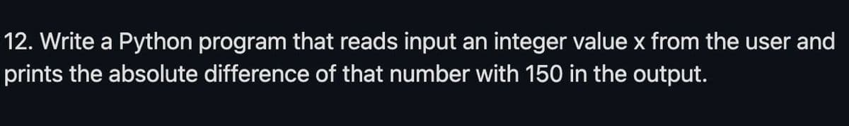 12. Write a Python program that reads input an integer value x from the user and
prints the absolute difference of that number with 150 in the output.
