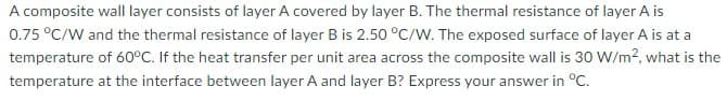 A composite wall layer consists of layer A covered by layer B. The thermal resistance of layer A is
0.75 °C/W and the thermal resistance of layer B is 2.50 °C/W. The exposed surface of layer A is at a
temperature of 60°C. If the heat transfer per unit area across the composite wall is 30 W/m?, what is the
temperature at the interface between layer A and layer B? Express your answer in °C.
