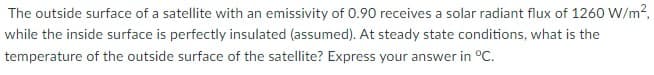 The outside surface of a satellite with an emissivity of 0.90 receives a solar radiant flux of 1260 W/m2,
while the inside surface is perfectly insulated (assumed). At steady state conditions, what is the
temperature of the outside surface of the satellite? Express your answer in °C.
