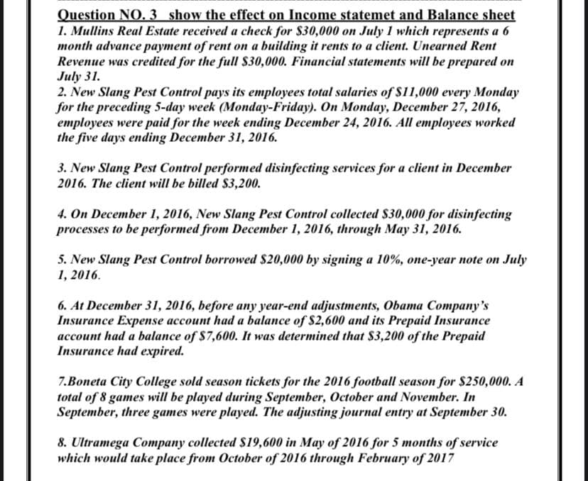 Question NO. 3 show the effect on Income statemet and Balance sheet
1. Mullins Real Estate received a check for $30,000 on July 1 which represents a 6
month advance payment of rent on a building it rents to a client. Unearned Rent
Revenue was credited for the full $30,000. Financial statements will be prepared on
July 31.
2. New Slang Pest Control pays its employees total salaries of $11,000 every Monday
for the preceding 5-day week (Monday-Friday). On Monday, December 27, 2016,
employees were paid for the week ending December 24, 2016. All employees worked
the five days ending December 31, 2016.
3. New Slang Pest Control performed disinfecting services for a client in December
2016. The client will be billed $3,200.
4. On December 1, 2016, New Slang Pest Control collected $30,000 for disinfecting
processes to be performed from December 1, 2016, through May 31, 2016.
5. New Slang Pest Control borrowed $20,000 by signing a 10%, one-year note on July
1, 2016.
6. At December 31, 2016, before any year-end adjustments, Obama Company's
Insurance Expense account had a balance of $2,600 and its Prepaid Insurance
account had a balance of $7,600. It was determined that $3,200 of the Prepaid
Insurance had expired.
7.Boneta City College sold season tickets for the 2016 football season for $250,000. A
total of 8 games will be played during September, October and November. In
September, three games were played. The adjusting journal entry at September 30.
8. Ultramega Company collected $19,600 in May of 2016 for 5 months of service
which would take place from October of 2016 through February of 2017
