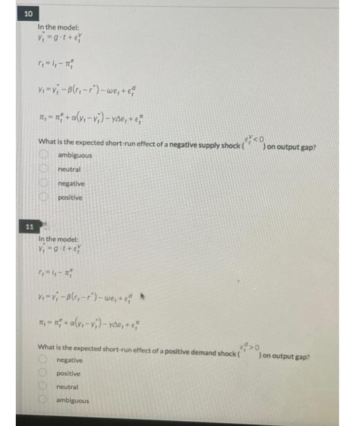 10
In the model:
Y=gt+e
V=v-B(r,-r)-we, +e
What is the expected short-run effect of a negative supply shock (
on output gap?
ambiguous
neutral
negative
positive
11
In the model:
V-v-Blr-r)-we,+ *
m, = n + alv,-vi)-Yoe, +e
What is the expected short-run effect of a positive demand shock (
Jon output gap?
negative
positive
neutral
ambiguous
