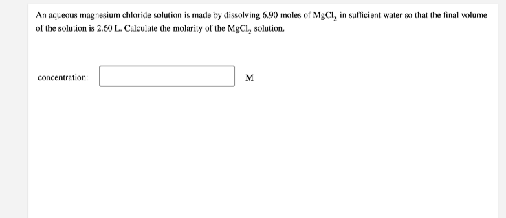 An aqueous magnesium chloride solution is made by dissolving 6.90 moles of MgCl, in sufficient water so that the final volume
of the solution is 2.60 L. Calculate the molarity of the MgCl, solution.
concentration:
M
