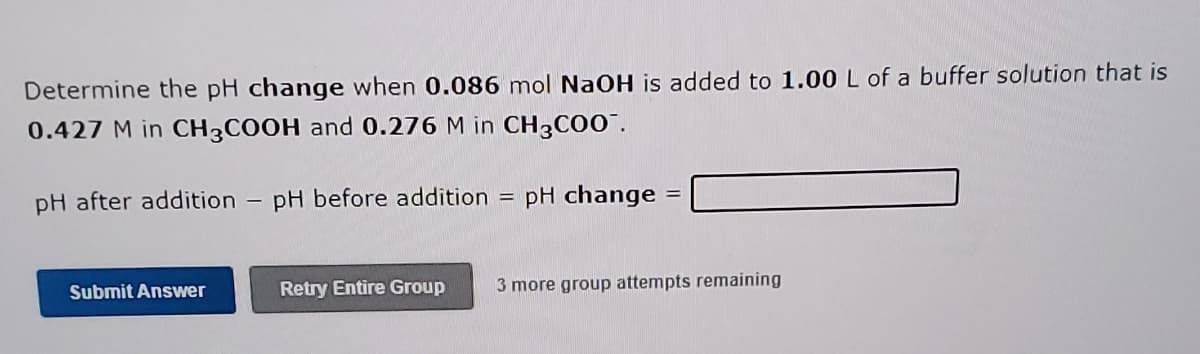 Determine the pH change when 0.086 mol NaOH is added to 1.00 L of a buffer solution that is
0.427 M in CH3COOH and 0.276 M in CH3C00".
pH after addition
pH before addition
pH change
%3D
Submit Answer
Retry Entire Group
3 more group attempts remaining
