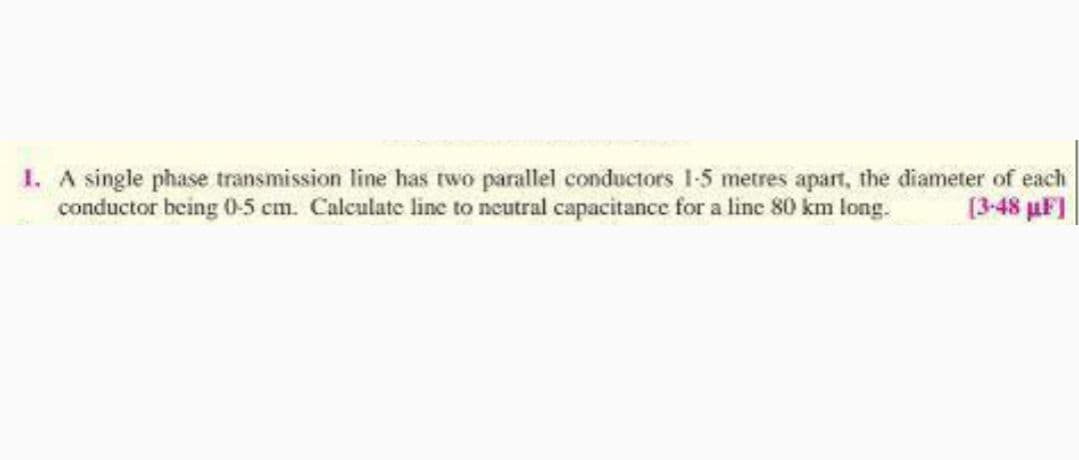 1. A single phase transmission line has two parallel conductors 1-5 metres apart, the diameter of each
conductor being 0-5 cm. Calculate line to neutral capacitance for a line 80 km long.
[3-48 uF]
